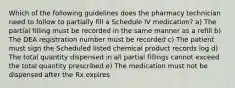 Which of the following guidelines does the pharmacy technician need to follow to partially fill a Schedule IV medication? a) The partial filling must be recorded in the same manner as a refill b) The DEA registration number must be recorded c) The patient must sign the Scheduled listed chemical product records log d) The total quantity dispensed in all partial fillings cannot exceed the total quantity prescribed e) The medication must not be dispensed after the Rx expires