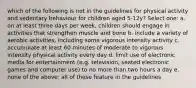 which of the following is not in the guidelines for physical activity and sedentary behaviour for children aged 5-12y? Select one: a. on at least three days per week, children should engage in activities that strengthen muscle and bone b. include a variety of aerobic activities, including some vigorous intensity activity c. accumulate at least 60 minutes of moderate to vigorous intensity physical activity every day d. limit use of electronic media for entertainment (e.g. television, seated electronic games and computer use) to no more than two hours a day e. none of the above: all of these feature in the guidelines