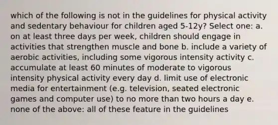 which of the following is not in the guidelines for physical activity and sedentary behaviour for children aged 5-12y? Select one: a. on at least three days per week, children should engage in activities that strengthen muscle and bone b. include a variety of aerobic activities, including some vigorous intensity activity c. accumulate at least 60 minutes of moderate to vigorous intensity physical activity every day d. limit use of electronic media for entertainment (e.g. television, seated electronic games and computer use) to no <a href='https://www.questionai.com/knowledge/keWHlEPx42-more-than' class='anchor-knowledge'>more than</a> two hours a day e. none of the above: all of these feature in the guidelines