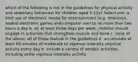 which of the following is not in the guidelines for physical activity and sedentary behaviour for children aged 5-12y? Select one: a. limit use of electronic media for entertainment (e.g. television, seated electronic games and computer use) to no more than two hours a day b. on at least three days per week, children should engage in activities that strengthen muscle and bone c. none of the above: all of these feature in the guidelines d. accumulate at least 60 minutes of moderate to vigorous intensity physical activity every day e. include a variety of aerobic activities, including some vigorous intensity activity