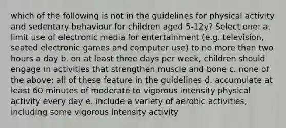 which of the following is not in the guidelines for physical activity and sedentary behaviour for children aged 5-12y? Select one: a. limit use of electronic media for entertainment (e.g. television, seated electronic games and computer use) to no more than two hours a day b. on at least three days per week, children should engage in activities that strengthen muscle and bone c. none of the above: all of these feature in the guidelines d. accumulate at least 60 minutes of moderate to vigorous intensity physical activity every day e. include a variety of aerobic activities, including some vigorous intensity activity