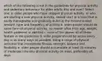 which of the following is not in the guidelines for physical activity and sedentary behaviour for older adults 65y and over? Select one: a. older people who have stopped physical activity, or who are starting a new physical activity, should start at a level that is easily manageable and gradually build up the recommended amount, type and frequency of activity b. older people should do some form of physical activity, no matter what their age, weight, health problems or abilities c. none of the above: all of these feature in the guidelines d. older people should be active every day in as many ways as possible, doing a range of physical activities that incorporate fitness, strength, balance and flexibility e. older people should accumulate at least 20 minutes of moderate intensity physical activity on most, preferably all, days