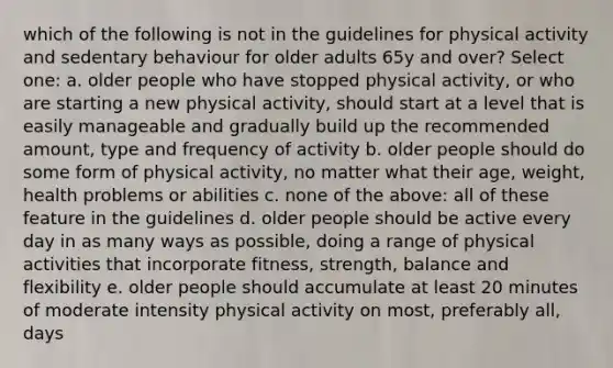 which of the following is not in the guidelines for physical activity and sedentary behaviour for older adults 65y and over? Select one: a. older people who have stopped physical activity, or who are starting a new physical activity, should start at a level that is easily manageable and gradually build up the recommended amount, type and frequency of activity b. older people should do some form of physical activity, no matter what their age, weight, health problems or abilities c. none of the above: all of these feature in the guidelines d. older people should be active every day in as many ways as possible, doing a range of physical activities that incorporate fitness, strength, balance and flexibility e. older people should accumulate at least 20 minutes of moderate intensity physical activity on most, preferably all, days