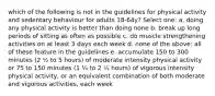 which of the following is not in the guidelines for physical activity and sedentary behaviour for adults 18-64y? Select one: a. doing any physical activity is better than doing none b. break up long periods of sitting as often as possible c. do muscle strengthening activities on at least 3 days each week d. none of the above: all of these feature in the guidelines e. accumulate 150 to 300 minutes (2 ½ to 5 hours) of moderate intensity physical activity or 75 to 150 minutes (1 ¼ to 2 ½ hours) of vigorous intensity physical activity, or an equivalent combination of both moderate and vigorous activities, each week