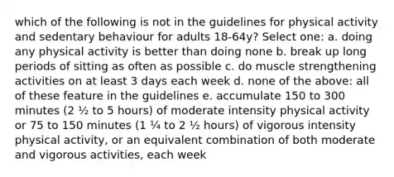 which of the following is not in the guidelines for physical activity and sedentary behaviour for adults 18-64y? Select one: a. doing any physical activity is better than doing none b. break up long periods of sitting as often as possible c. do muscle strengthening activities on at least 3 days each week d. none of the above: all of these feature in the guidelines e. accumulate 150 to 300 minutes (2 ½ to 5 hours) of moderate intensity physical activity or 75 to 150 minutes (1 ¼ to 2 ½ hours) of vigorous intensity physical activity, or an equivalent combination of both moderate and vigorous activities, each week