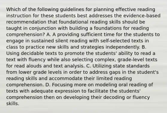 Which of the following guidelines for planning effective reading instruction for these students best addresses the evidence-based recommendation that foundational reading skills should be taught in conjunction with building a foundations for reading comprehension? A. A providing sufficient time for the students to engage in sustained silent reading with self-selected texts in class to practice new skills and strategies independently. B. Using decidable texts to promote the students' ability to read a text with fluency while also selecting complex, grade-level texts for read alouds and text analysis. C. Utilizing state standards from lower grade levels in order to address gaps in the student's reading skills and accommodate their limited reading comprehension. D. Focusing more on modeling oral reading of texts with adequate expression to facilitate the students' comprehension then on developing their decoding or fluency skills.