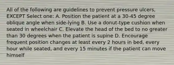 All of the following are guidelines to prevent pressure ulcers, EXCEPT Select one: A. Position the patient at a 30-45 degree oblique angle when side-lying B. Use a donut-type cushion when seated in wheelchair C. Elevate the head of the bed to no greater than 30 degrees when the patient is supine D. Encourage frequent position changes at least every 2 hours in bed, every hour while seated, and every 15 minutes if the patient can move himself