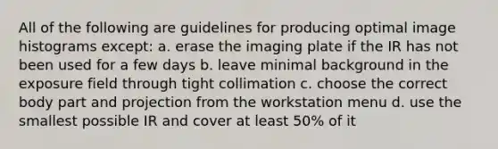 All of the following are guidelines for producing optimal image histograms except: a. erase the imaging plate if the IR has not been used for a few days b. leave minimal background in the exposure field through tight collimation c. choose the correct body part and projection from the workstation menu d. use the smallest possible IR and cover at least 50% of it