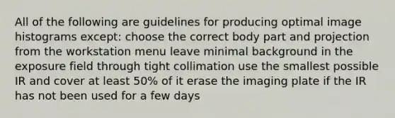 All of the following are guidelines for producing optimal image histograms except: choose the correct body part and projection from the workstation menu leave minimal background in the exposure field through tight collimation use the smallest possible IR and cover at least 50% of it erase the imaging plate if the IR has not been used for a few days