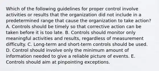 Which of the following guidelines for proper control involve activities or results that the organization did not include in a predetermined range that cause the organization to take​ action? A. Controls should be timely so that corrective action can be taken before it is too late. B. Controls should monitor only meaningful activities and​ results, regardless of measurement difficulty. C. ​Long-term and​ short-term controls should be used. D. Control should involve only the minimum amount of information needed to give a reliable picture of events. E. Controls should aim at pinpointing exceptions.