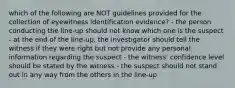 which of the following are NOT guidelines provided for the collection of eyewitness identification evidence? - the person conducting the line-up should not know which one is the suspect - at the end of the line-up, the investigator should tell the witness if they were right but not provide any personal information regarding the suspect - the witness' confidence level should be stated by the witness - the suspect should not stand out in any way from the others in the line-up