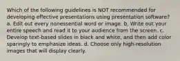 Which of the following guidelines is NOT recommended for developing effective presentations using presentation software? a. Edit out every nonessential word or image. b. Write out your entire speech and read it to your audience from the screen. c. Develop text-based slides in black and white, and then add color sparingly to emphasize ideas. d. Choose only high-resolution images that will display clearly.