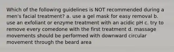 Which of the following guidelines is NOT recommended during a men's facial treatment? a. use a gel mask for easy removal b. use an exfoliant or enzyme treatment with an acidic pH c. try to remove every comedone with the first treatment d. massage movements should be performed with downward circular movement through the beard area