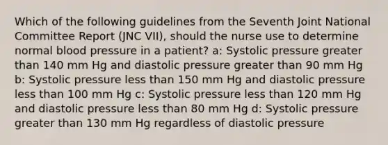 Which of the following guidelines from the Seventh Joint National Committee Report (JNC VII), should the nurse use to determine normal blood pressure in a patient? a: Systolic pressure greater than 140 mm Hg and diastolic pressure greater than 90 mm Hg b: Systolic pressure less than 150 mm Hg and diastolic pressure less than 100 mm Hg c: Systolic pressure less than 120 mm Hg and diastolic pressure less than 80 mm Hg d: Systolic pressure greater than 130 mm Hg regardless of diastolic pressure