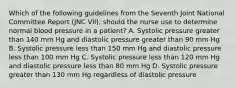 Which of the following guidelines from the Seventh Joint National Committee Report (JNC VII), should the nurse use to determine normal blood pressure in a patient? A. Systolic pressure greater than 140 mm Hg and diastolic pressure greater than 90 mm Hg B. Systolic pressure less than 150 mm Hg and diastolic pressure less than 100 mm Hg C. Systolic pressure less than 120 mm Hg and diastolic pressure less than 80 mm Hg D. Systolic pressure greater than 130 mm Hg regardless of diastolic pressure