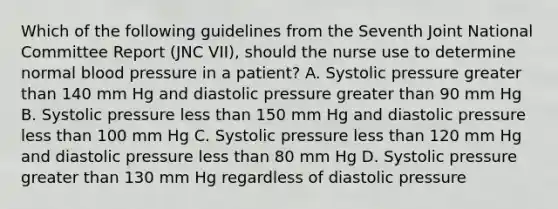 Which of the following guidelines from the Seventh Joint National Committee Report (JNC VII), should the nurse use to determine normal blood pressure in a patient? A. Systolic pressure greater than 140 mm Hg and diastolic pressure greater than 90 mm Hg B. Systolic pressure less than 150 mm Hg and diastolic pressure less than 100 mm Hg C. Systolic pressure less than 120 mm Hg and diastolic pressure less than 80 mm Hg D. Systolic pressure greater than 130 mm Hg regardless of diastolic pressure