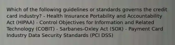 Which of the following guidelines or standards governs the credit card industry? - Health Insurance Portability and Accountability Act (HIPAA) - Control Objectives for Information and Related Technology (COBIT) - Sarbanes-Oxley Act (SOX) - Payment Card Industry Data Security Standards (PCI DSS)