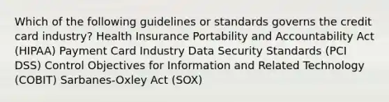 Which of the following guidelines or standards governs the credit card industry? Health Insurance Portability and Accountability Act (HIPAA) Payment Card Industry <a href='https://www.questionai.com/knowledge/kSpakJ9tj2-data-security' class='anchor-knowledge'>data security</a> Standards (PCI DSS) Control Objectives for Information and Related Technology (COBIT) Sarbanes-Oxley Act (SOX)