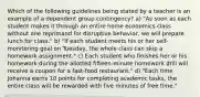 Which of the following guidelines being stated by a teacher is an example of a dependent group contingency? a) "As soon as each student makes it through an entire home economics class without one reprimand for disruptive behavior, we will prepare lunch for class." b) "If each student meets his or her self-monitoring goal on Tuesday, the whole class can skip a homework assignment." c) Each student who finishes her or his homework during the allotted fifteen-minute homework drill will receive a coupon for a fast-food restaurant." d) "Each time Johanna earns 10 points for completing academic tasks, the entire class will be rewarded with five minutes of free time."