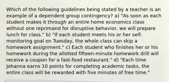 Which of the following guidelines being stated by a teacher is an example of a dependent group contingency? a) "As soon as each student makes it through an entire home economics class without one reprimand for disruptive behavior, we will prepare lunch for class." b) "If each student meets his or her self-monitoring goal on Tuesday, the whole class can skip a homework assignment." c) Each student who finishes her or his homework during the allotted fifteen-minute homework drill will receive a coupon for a fast-food restaurant." d) "Each time Johanna earns 10 points for completing academic tasks, the entire class will be rewarded with five minutes of free time."