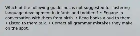 Which of the following guidelines is not suggested for fostering language development in infants and toddlers? • Engage in conversation with them from birth. • Read books aloud to them. • Listen to them talk. • Correct all grammar mistakes they make on the spot.