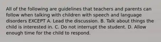 All of the following are guidelines that teachers and parents can follow when talking with children with speech and language disorders EXCEPT A. Lead the discussion. B. Talk about things the child is interested in. C. Do not interrupt the student. D. Allow enough time for the child to respond.