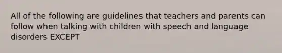 All of the following are guidelines that teachers and parents can follow when talking with children with speech and language disorders EXCEPT