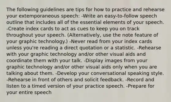 The following guidelines are tips for how to practice and rehearse your extemporaneous speech: -Write an easy-to-follow speech outline that includes all of the essential elements of your speech. -Create index cards to act as cues to keep you on track throughout your speech. (Alternatively, use the note feature of your graphic technology.) -Never read from your index cards unless you're reading a direct quotation or a statistic. -Rehearse with your graphic technology and/or other visual aids and coordinate them with your talk. -Display images from your graphic technology and/or other visual aids only when you are talking about them. -Develop your conversational speaking style. -Rehearse in front of others and solicit feedback. -Record and listen to a timed version of your practice speech. -Prepare for your entire speech