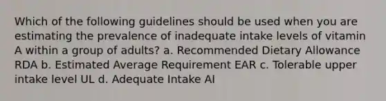 Which of the following guidelines should be used when you are estimating the prevalence of inadequate intake levels of vitamin A within a group of adults? a. Recommended Dietary Allowance RDA b. Estimated Average Requirement EAR c. Tolerable upper intake level UL d. Adequate Intake AI