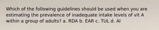 Which of the following guidelines should be used when you are estimating the prevalence of inadequate intake levels of vit A within a group of adults? a. RDA b. EAR c. TUL d. AI