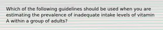 Which of the following guidelines should be used when you are estimating the prevalence of inadequate intake levels of vitamin A within a group of adults?