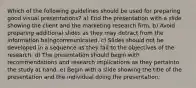 Which of the following guidelines should be used for preparing good visual presentations? a) End the presentation with a slide showing the client and the marketing research firm. b) Avoid preparing additional slides as they may detract from the information beingcommunicated. c) Slides should not be developed in a sequence as they fail to the objectives of the research. d) The presentation should begin with recommendations and research implications as they pertainto the study at hand. e) Begin with a slide showing the title of the presentation and the individual doing the presentation.