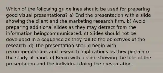 Which of the following guidelines should be used for preparing good visual presentations? a) End the presentation with a slide showing the client and the marketing research firm. b) Avoid preparing additional slides as they may detract from the information beingcommunicated. c) Slides should not be developed in a sequence as they fail to the objectives of the research. d) The presentation should begin with recommendations and research implications as they pertainto the study at hand. e) Begin with a slide showing the title of the presentation and the individual doing the presentation.