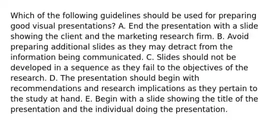 Which of the following guidelines should be used for preparing good visual presentations? A. End the presentation with a slide showing the client and the marketing research firm. B. Avoid preparing additional slides as they may detract from the information being communicated. C. Slides should not be developed in a sequence as they fail to the objectives of the research. D. The presentation should begin with recommendations and research implications as they pertain to the study at hand. E. Begin with a slide showing the title of the presentation and the individual doing the presentation.