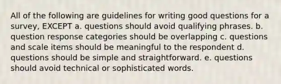 All of the following are guidelines for writing good questions for a survey, EXCEPT a. questions should avoid qualifying phrases. b. question response categories should be overlapping c. questions and scale items should be meaningful to the respondent d. questions should be simple and straightforward. e. questions should avoid technical or sophisticated words.