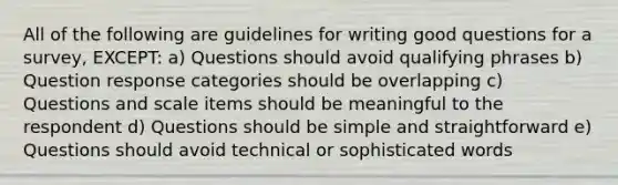 All of the following are guidelines for writing good questions for a survey, EXCEPT: a) Questions should avoid qualifying phrases b) Question response categories should be overlapping c) Questions and scale items should be meaningful to the respondent d) Questions should be simple and straightforward e) Questions should avoid technical or sophisticated words