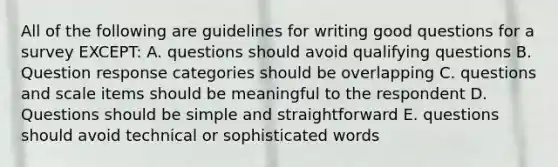 All of the following are guidelines for writing good questions for a survey EXCEPT: A. questions should avoid qualifying questions B. Question response categories should be overlapping C. questions and scale items should be meaningful to the respondent D. Questions should be simple and straightforward E. questions should avoid technical or sophisticated words