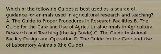 Which of the following Guides is best used as a source of guidance for animals used in agricultural research and teaching? A. The Guide to Proper Procedures in Research Facilities B. The Guide for the Care and Use of Agricultural Animals in Agricultural Research and Teaching (the Ag Guide) C. The Guide to Animal Facility Design and Operation D. The Guide for the Care and Use of Laboratory Animals (the Guide)