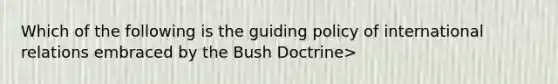 Which of the following is the guiding policy of international relations embraced by the Bush Doctrine>