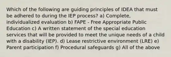 Which of the following are guiding principles of IDEA that must be adhered to during the IEP process? a) Complete, individualized evaluation b) FAPE - Free Appropriate Public Education c) A written statement of the special education services that will be provided to meet the unique needs of a child with a disability (IEP). d) Lease restrictive environment (LRE) e) Parent participation f) Procedural safeguards g) All of the above