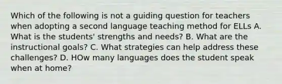 Which of the following is not a guiding question for teachers when adopting a second language teaching method for ELLs A. What is the students' strengths and needs? B. What are the instructional goals? C. What strategies can help address these challenges? D. HOw many languages does the student speak when at home?