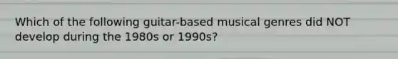 Which of the following guitar-based musical genres did NOT develop during the 1980s or 1990s?