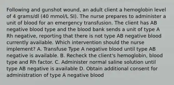 Following and gunshot wound, an adult client a hemoglobin level of 4 grams/dl (40 mmol/L SI). The nurse prepares to administer a unit of blood for an emergency transfusion. The client has AB negative blood type and the blood bank sends a unit of type A Rh negative, reporting that there is not type AB negative blood currently available. Which intervention should the nurse implement? A. Transfuse Type A negative blood until type AB negative is available. B. Recheck the client's hemoglobin, blood type and Rh factor. C. Administer normal saline solution until type AB negative is available D. Obtain additional consent for administration of type A negative blood