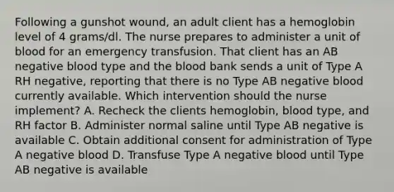 Following a gunshot wound, an adult client has a hemoglobin level of 4 grams/dl. The nurse prepares to administer a unit of blood for an emergency transfusion. That client has an AB negative blood type and the blood bank sends a unit of Type A RH negative, reporting that there is no Type AB negative blood currently available. Which intervention should the nurse implement? A. Recheck the clients hemoglobin, blood type, and RH factor B. Administer normal saline until Type AB negative is available C. Obtain additional consent for administration of Type A negative blood D. Transfuse Type A negative blood until Type AB negative is available