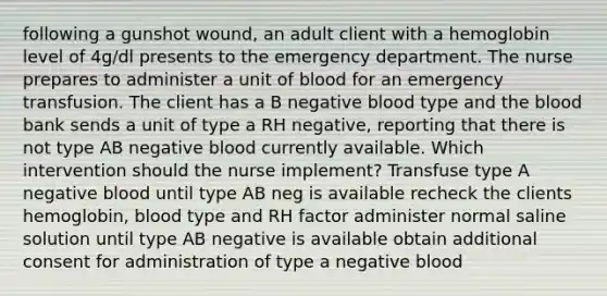 following a gunshot wound, an adult client with a hemoglobin level of 4g/dl presents to the emergency department. The nurse prepares to administer a unit of blood for an emergency transfusion. The client has a B negative blood type and the blood bank sends a unit of type a RH negative, reporting that there is not type AB negative blood currently available. Which intervention should the nurse implement? Transfuse type A negative blood until type AB neg is available recheck the clients hemoglobin, blood type and RH factor administer normal saline solution until type AB negative is available obtain additional consent for administration of type a negative blood