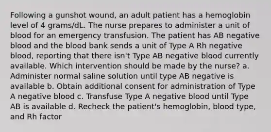 Following a gunshot wound, an adult patient has a hemoglobin level of 4 grams/dL. The nurse prepares to administer a unit of blood for an emergency transfusion. The patient has AB negative blood and the blood bank sends a unit of Type A Rh negative blood, reporting that there isn't Type AB negative blood currently available. Which intervention should be made by the nurse? a. Administer normal saline solution until type AB negative is available b. Obtain additional consent for administration of Type A negative blood c. Transfuse Type A negative blood until Type AB is available d. Recheck the patient's hemoglobin, blood type, and Rh factor