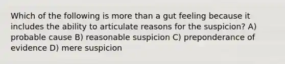 Which of the following is more than a gut feeling because it includes the ability to articulate reasons for the suspicion? A) probable cause B) reasonable suspicion C) preponderance of evidence D) mere suspicion