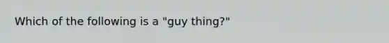 Which of the following is a "guy thing?"