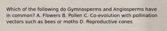 Which of the following do Gymnosperms and Angiosperms have in common? A. Flowers B. Pollen C. Co-evolution with pollination vectors such as bees or moths D. Reproductive cones