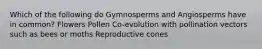 Which of the following do Gymnosperms and Angiosperms have in common? Flowers Pollen Co-evolution with pollination vectors such as bees or moths Reproductive cones